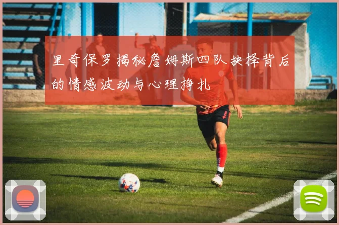 里奇保罗揭秘詹姆斯四队抉择背后的情感波动与心理挣扎