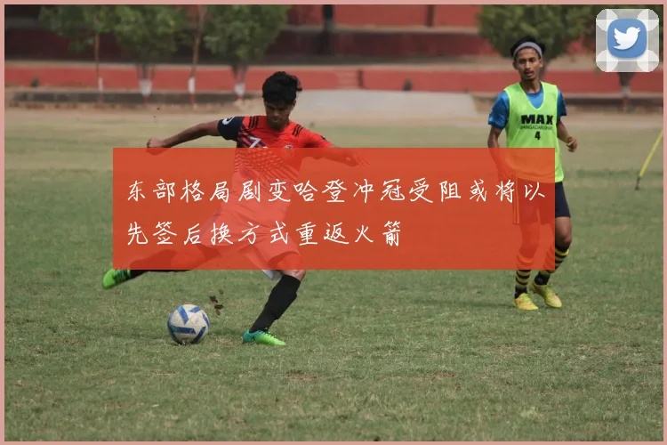 东部格局剧变哈登冲冠受阻或将以先签后换方式重返火箭