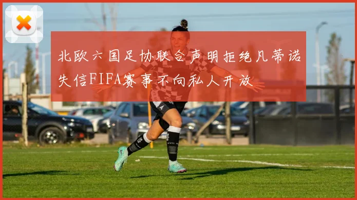 北欧六国足协联合声明拒绝凡蒂诺失信FIFA赛事不向私人开放