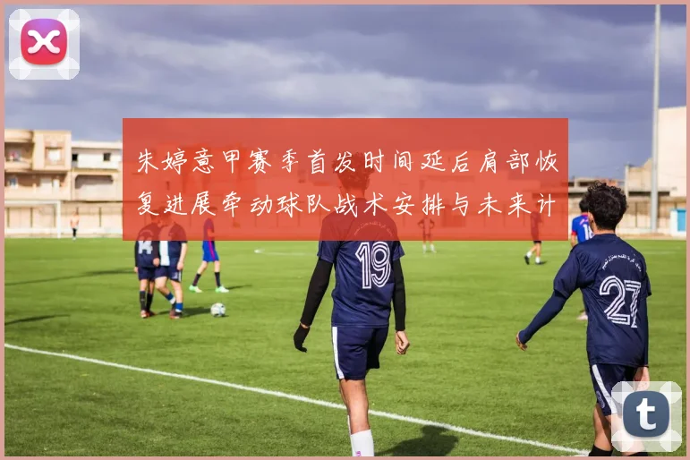 朱婷意甲赛季首发时间延后肩部恢复进展牵动球队战术安排与未来计划