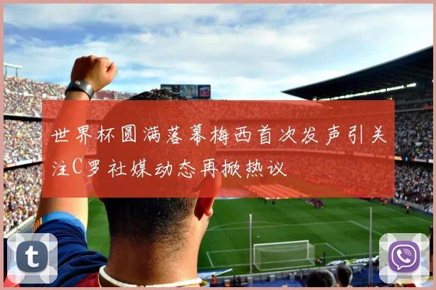 世界杯圆满落幕梅西首次发声引关注C罗社媒动态再掀热议