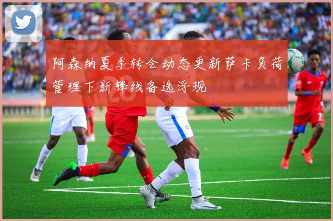 阿森纳夏季转会动态更新萨卡负荷管理下新锋线备选浮现