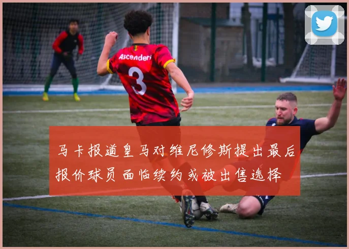 马卡报道皇马对维尼修斯提出最后报价球员面临续约或被出售选择