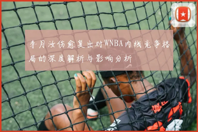 李月汝伤愈复出对WNBA内线竞争格局的深度解析与影响分析