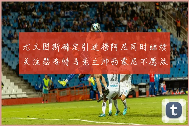 尤文图斯确定引进穆阿尼同时继续关注瑟洛特马竞主帅西蒙尼不愿放人
